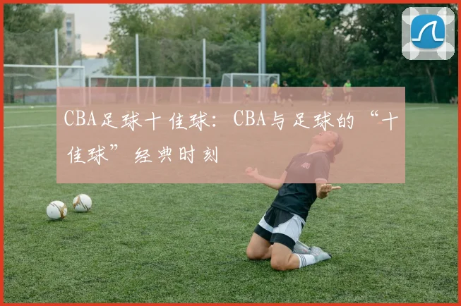 CBA足球十佳球:CBA与足球的“十佳球”经典时刻